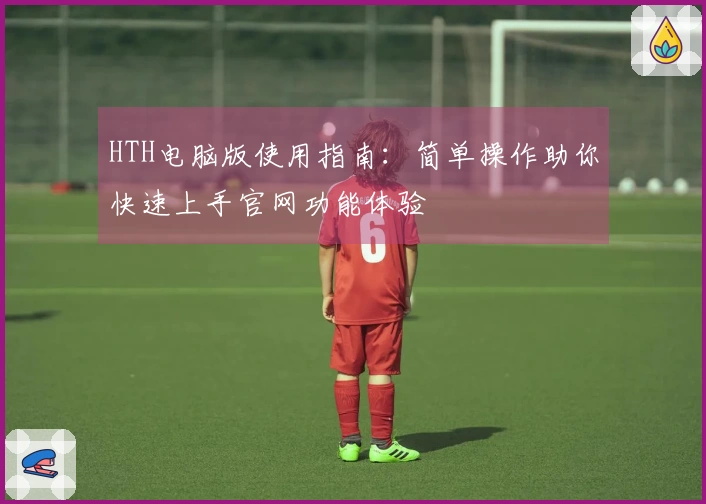 HTH电脑版使用指南：简单操作助你快速上手官网功能体验