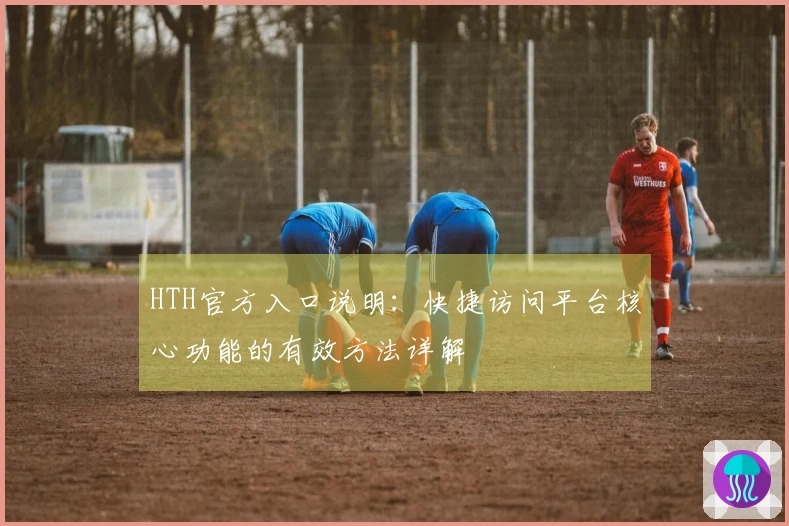 HTH官方入口说明：快捷访问平台核心功能的有效方法详解